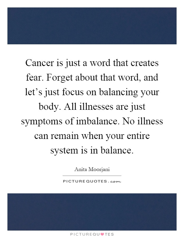 Cancer is just a word that creates fear. Forget about that word, and let's just focus on balancing your body. All illnesses are just symptoms of imbalance. No illness can remain when your entire system is in balance Picture Quote #1