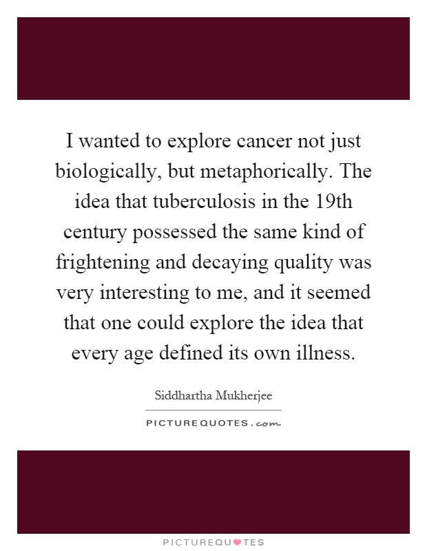 I wanted to explore cancer not just biologically, but metaphorically. The idea that tuberculosis in the 19th century possessed the same kind of frightening and decaying quality was very interesting to me, and it seemed that one could explore the idea that every age defined its own illness Picture Quote #1