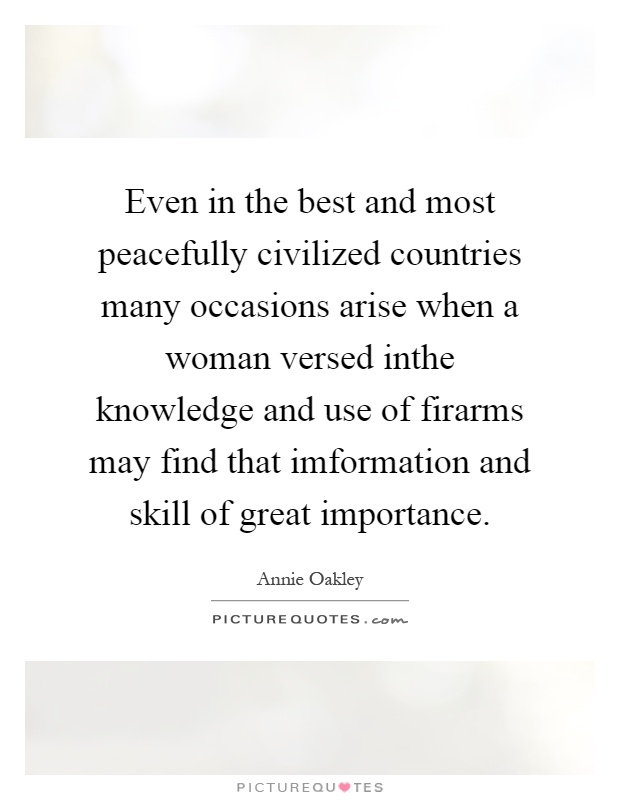 Even in the best and most peacefully civilized countries many occasions arise when a woman versed inthe knowledge and use of firarms may find that imformation and skill of great importance Picture Quote #1