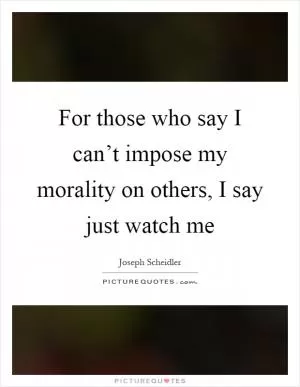 For those who say I can’t impose my morality on others, I say just watch me Picture Quote #1
