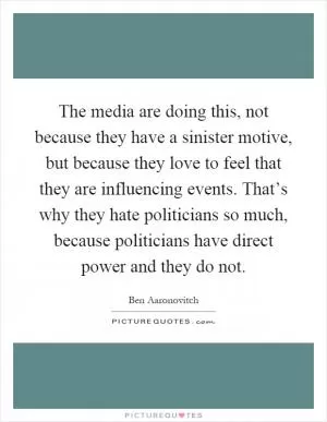 The media are doing this, not because they have a sinister motive, but because they love to feel that they are influencing events. That’s why they hate politicians so much, because politicians have direct power and they do not Picture Quote #1