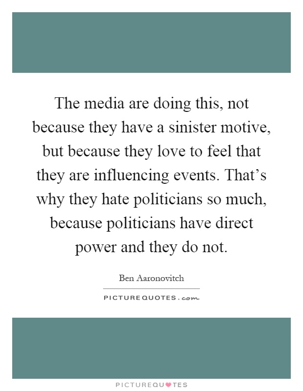 The media are doing this, not because they have a sinister motive, but because they love to feel that they are influencing events. That's why they hate politicians so much, because politicians have direct power and they do not Picture Quote #1