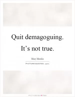 Quit demagoguing. It’s not true Picture Quote #1