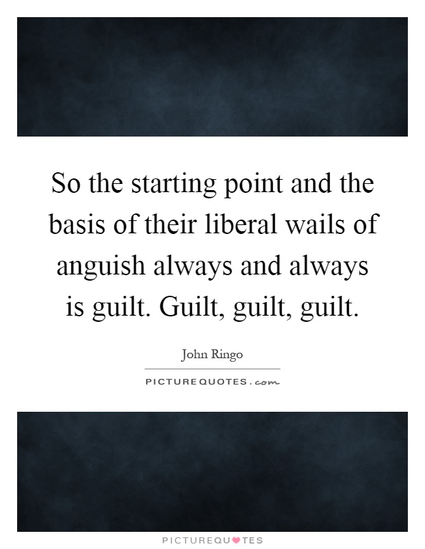 So the starting point and the basis of their liberal wails of anguish always and always is guilt. Guilt, guilt, guilt Picture Quote #1
