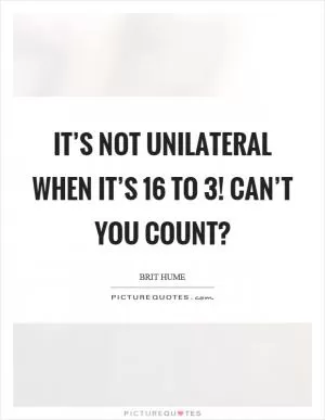 It’s not unilateral when it’s 16 to 3! Can’t you count? Picture Quote #1