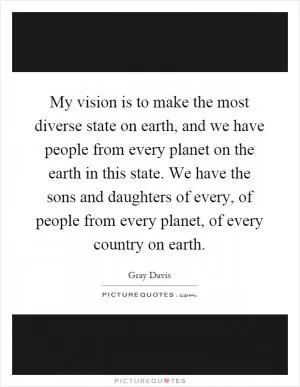 My vision is to make the most diverse state on earth, and we have people from every planet on the earth in this state. We have the sons and daughters of every, of people from every planet, of every country on earth Picture Quote #1