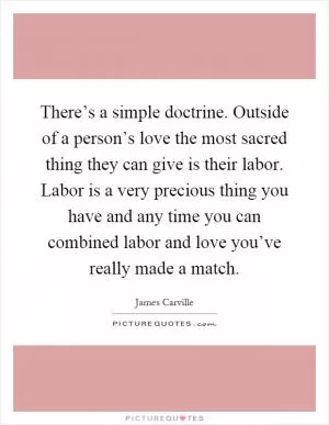 There’s a simple doctrine. Outside of a person’s love the most sacred thing they can give is their labor. Labor is a very precious thing you have and any time you can combined labor and love you’ve really made a match Picture Quote #1
