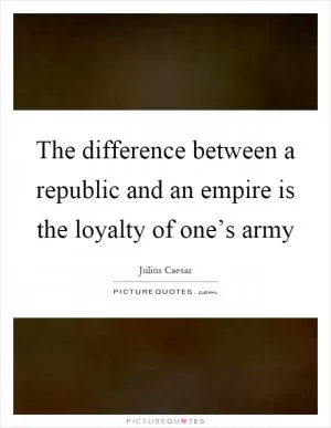 The difference between a republic and an empire is the loyalty of one’s army Picture Quote #1
