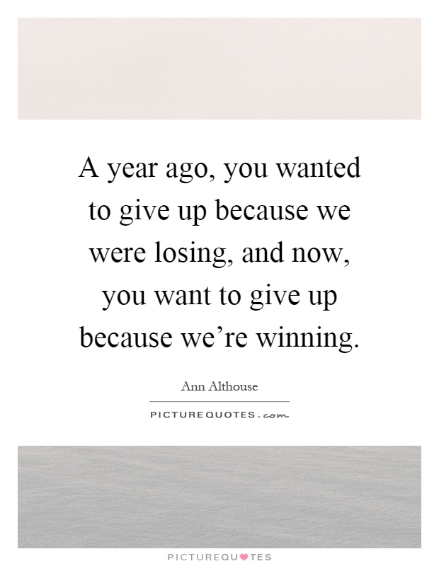A year ago, you wanted to give up because we were losing, and now, you want to give up because we're winning Picture Quote #1