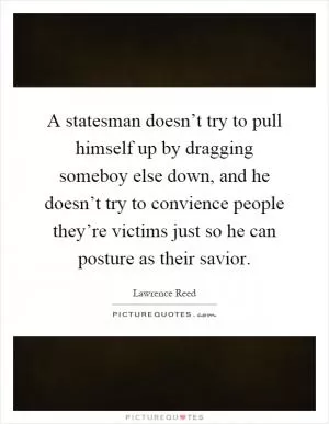 A statesman doesn’t try to pull himself up by dragging someboy else down, and he doesn’t try to convience people they’re victims just so he can posture as their savior Picture Quote #1