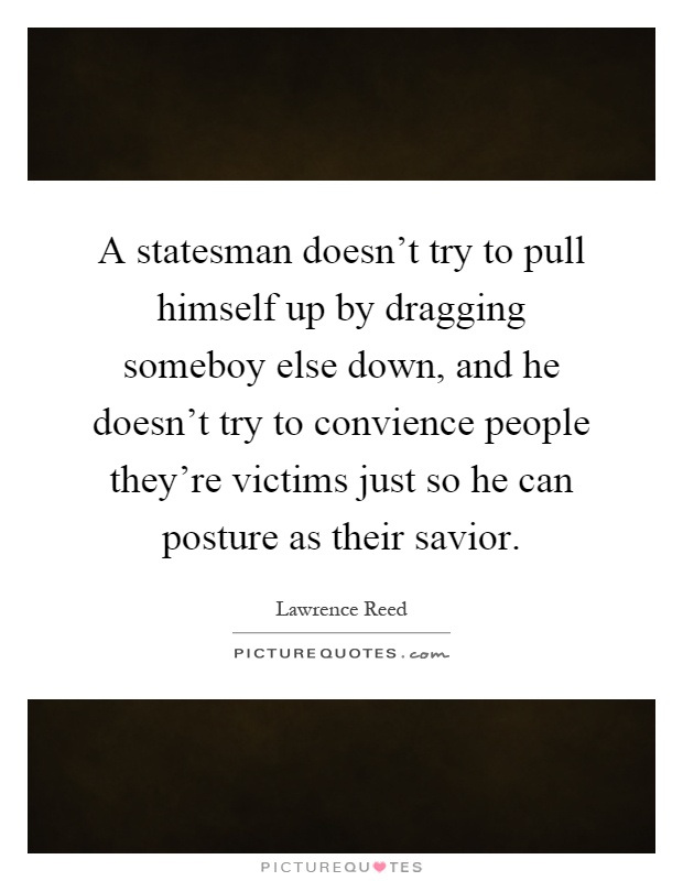 A statesman doesn't try to pull himself up by dragging someboy else down, and he doesn't try to convience people they're victims just so he can posture as their savior Picture Quote #1