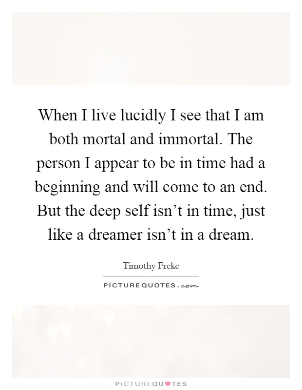 When I live lucidly I see that I am both mortal and immortal. The person I appear to be in time had a beginning and will come to an end. But the deep self isn't in time, just like a dreamer isn't in a dream Picture Quote #1