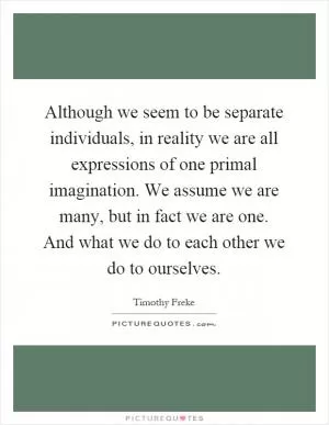 Although we seem to be separate individuals, in reality we are all expressions of one primal imagination. We assume we are many, but in fact we are one. And what we do to each other we do to ourselves Picture Quote #1