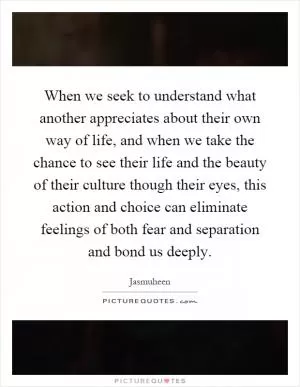 When we seek to understand what another appreciates about their own way of life, and when we take the chance to see their life and the beauty of their culture though their eyes, this action and choice can eliminate feelings of both fear and separation and bond us deeply Picture Quote #1