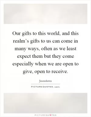 Our gifts to this world, and this realm’s gifts to us can come in many ways, often as we least expect them but they come especially when we are open to give, open to receive Picture Quote #1