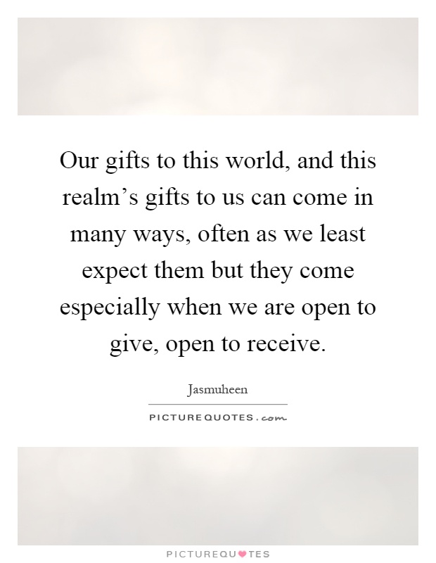 Our gifts to this world, and this realm's gifts to us can come in many ways, often as we least expect them but they come especially when we are open to give, open to receive Picture Quote #1