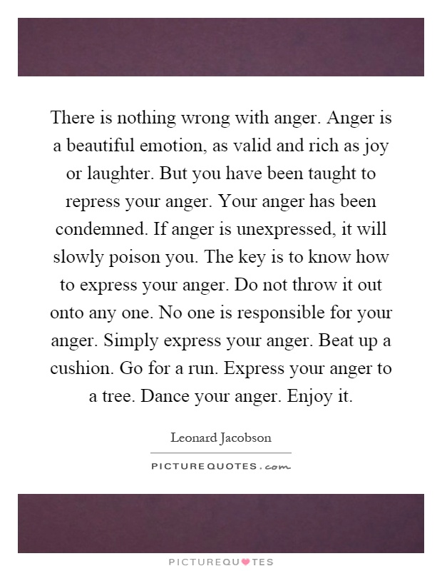 There is nothing wrong with anger. Anger is a beautiful emotion, as valid and rich as joy or laughter. But you have been taught to repress your anger. Your anger has been condemned. If anger is unexpressed, it will slowly poison you. The key is to know how to express your anger. Do not throw it out onto any one. No one is responsible for your anger. Simply express your anger. Beat up a cushion. Go for a run. Express your anger to a tree. Dance your anger. Enjoy it Picture Quote #1