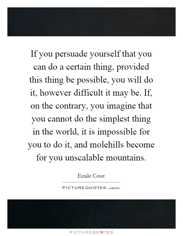 If you persuade yourself that you can do a certain thing, provided this thing be possible, you will do it, however difficult it may be. If, on the contrary, you imagine that you cannot do the simplest thing in the world, it is impossible for you to do it, and molehills become for you unscalable mountains Picture Quote #1