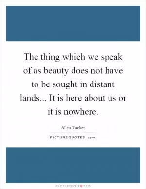 The thing which we speak of as beauty does not have to be sought in distant lands... It is here about us or it is nowhere Picture Quote #1