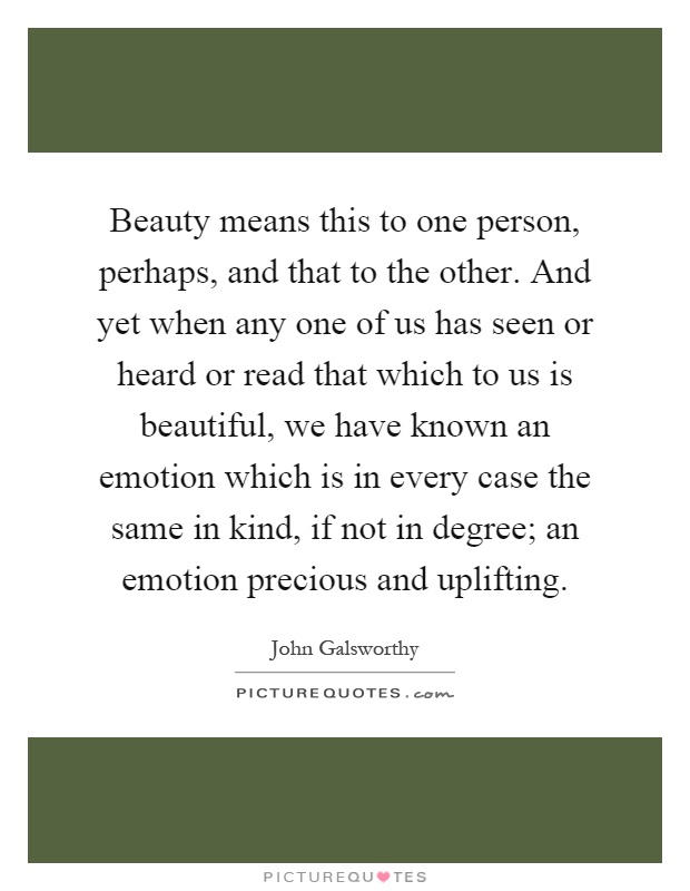 Beauty means this to one person, perhaps, and that to the other. And yet when any one of us has seen or heard or read that which to us is beautiful, we have known an emotion which is in every case the same in kind, if not in degree; an emotion precious and uplifting Picture Quote #1