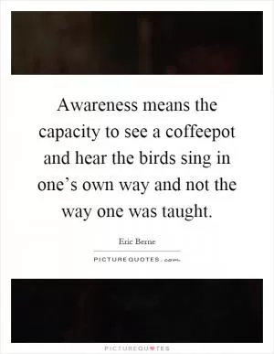 Awareness means the capacity to see a coffeepot and hear the birds sing in one’s own way and not the way one was taught Picture Quote #1