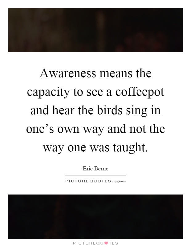 Awareness means the capacity to see a coffeepot and hear the birds sing in one's own way and not the way one was taught Picture Quote #1