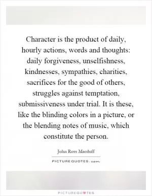 Character is the product of daily, hourly actions, words and thoughts: daily forgiveness, unselfishness, kindnesses, sympathies, charities, sacrifices for the good of others, struggles against temptation, submissiveness under trial. It is these, like the blinding colors in a picture, or the blending notes of music, which constitute the person Picture Quote #1