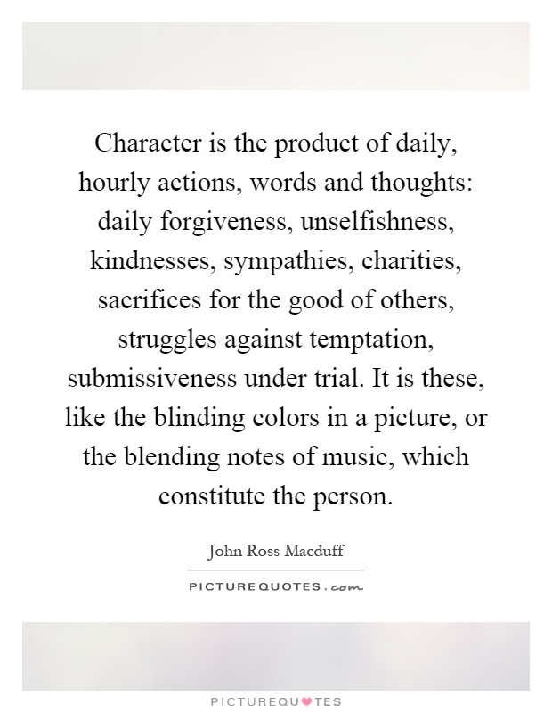 Character is the product of daily, hourly actions, words and thoughts: daily forgiveness, unselfishness, kindnesses, sympathies, charities, sacrifices for the good of others, struggles against temptation, submissiveness under trial. It is these, like the blinding colors in a picture, or the blending notes of music, which constitute the person Picture Quote #1