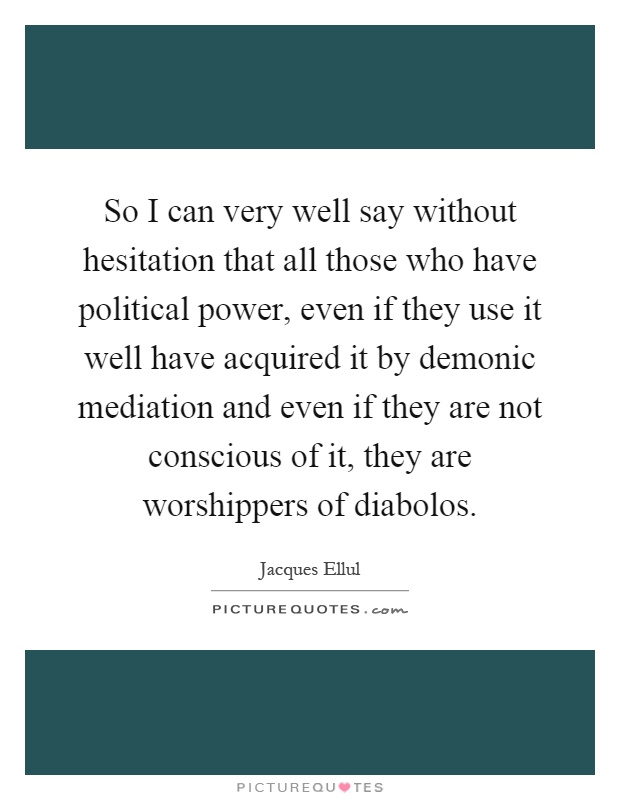 So I can very well say without hesitation that all those who have political power, even if they use it well have acquired it by demonic mediation and even if they are not conscious of it, they are worshippers of diabolos Picture Quote #1