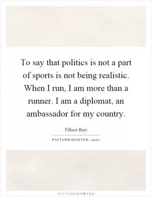 To say that politics is not a part of sports is not being realistic. When I run, I am more than a runner. I am a diplomat, an ambassador for my country Picture Quote #1