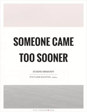 Someone came too sooner Picture Quote #1