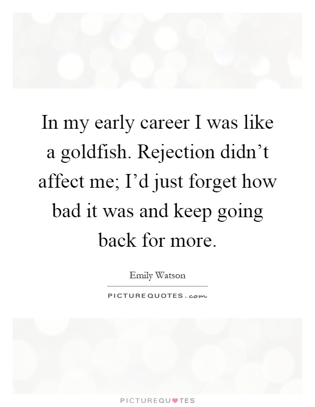 In my early career I was like a goldfish. Rejection didn't affect me; I'd just forget how bad it was and keep going back for more Picture Quote #1