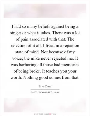 I had so many beliefs against being a singer or what it takes. There was a lot of pain associated with that. The rejection of it all. I lived in a rejection state of mind. Not because of my voice; the mike never rejected me. It was harboring all those bad memories of being broke. It teaches you your worth. Nothing good comes from that Picture Quote #1