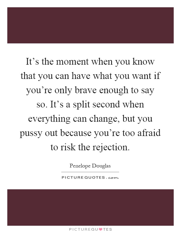 It's the moment when you know that you can have what you want if you're only brave enough to say so. It's a split second when everything can change, but you pussy out because you're too afraid to risk the rejection Picture Quote #1