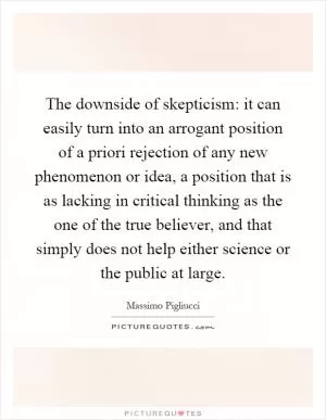 The downside of skepticism: it can easily turn into an arrogant position of a priori rejection of any new phenomenon or idea, a position that is as lacking in critical thinking as the one of the true believer, and that simply does not help either science or the public at large Picture Quote #1