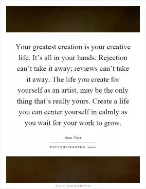 Your greatest creation is your creative life. It’s all in your hands. Rejection can’t take it away; reviews can’t take it away. The life you create for yourself as an artist, may be the only thing that’s really yours. Create a life you can center yourself in calmly as you wait for your work to grow Picture Quote #1