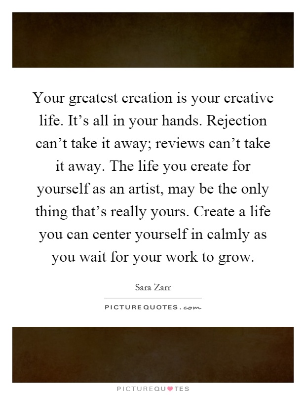 Your greatest creation is your creative life. It's all in your hands. Rejection can't take it away; reviews can't take it away. The life you create for yourself as an artist, may be the only thing that's really yours. Create a life you can center yourself in calmly as you wait for your work to grow Picture Quote #1