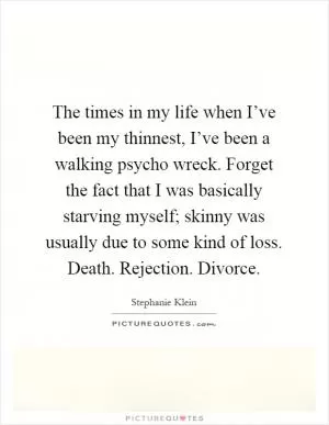 The times in my life when I’ve been my thinnest, I’ve been a walking psycho wreck. Forget the fact that I was basically starving myself; skinny was usually due to some kind of loss. Death. Rejection. Divorce Picture Quote #1