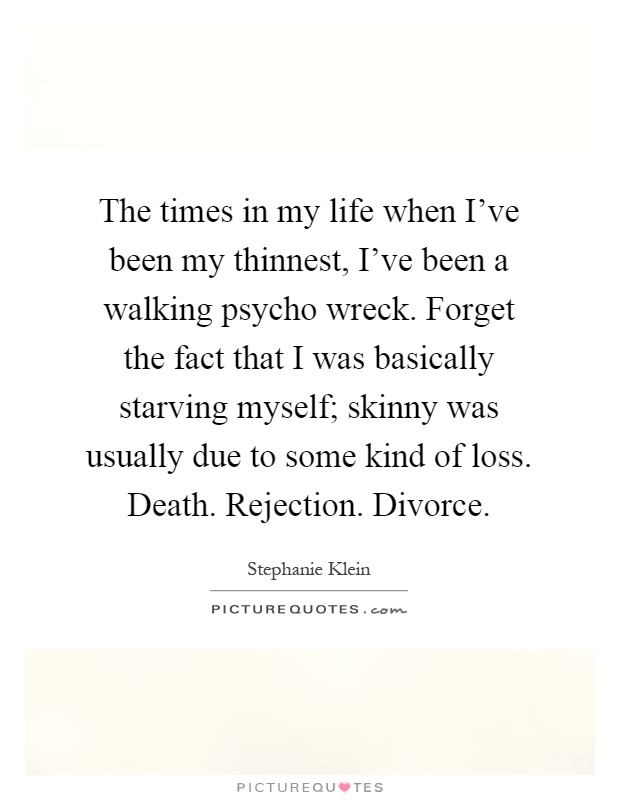 The times in my life when I've been my thinnest, I've been a walking psycho wreck. Forget the fact that I was basically starving myself; skinny was usually due to some kind of loss. Death. Rejection. Divorce Picture Quote #1