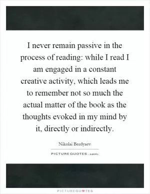 I never remain passive in the process of reading: while I read I am engaged in a constant creative activity, which leads me to remember not so much the actual matter of the book as the thoughts evoked in my mind by it, directly or indirectly Picture Quote #1