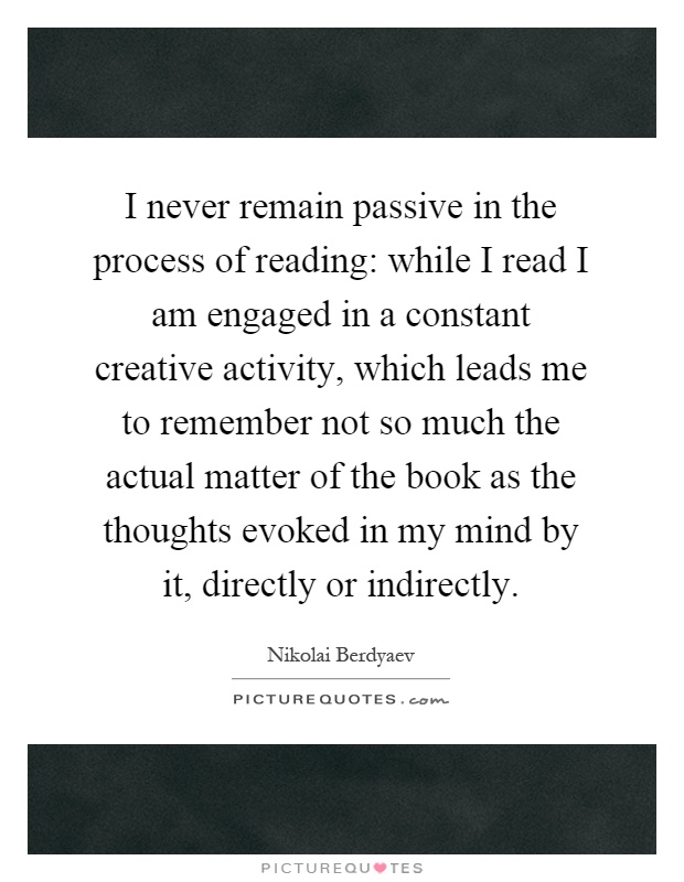 I never remain passive in the process of reading: while I read I am engaged in a constant creative activity, which leads me to remember not so much the actual matter of the book as the thoughts evoked in my mind by it, directly or indirectly Picture Quote #1