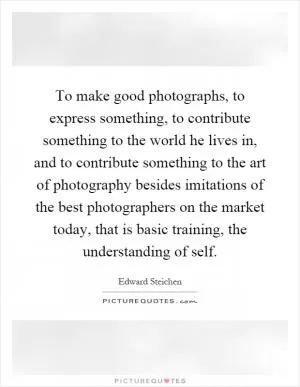 To make good photographs, to express something, to contribute something to the world he lives in, and to contribute something to the art of photography besides imitations of the best photographers on the market today, that is basic training, the understanding of self Picture Quote #1
