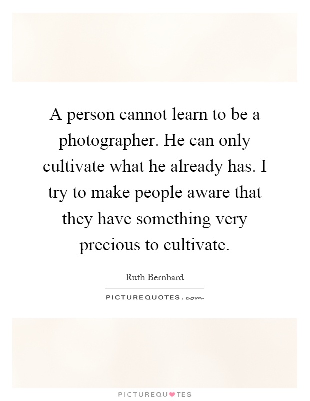 A person cannot learn to be a photographer. He can only cultivate what he already has. I try to make people aware that they have something very precious to cultivate Picture Quote #1