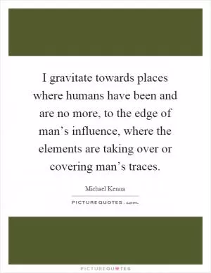 I gravitate towards places where humans have been and are no more, to the edge of man’s influence, where the elements are taking over or covering man’s traces Picture Quote #1