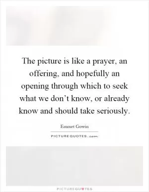 The picture is like a prayer, an offering, and hopefully an opening through which to seek what we don’t know, or already know and should take seriously Picture Quote #1