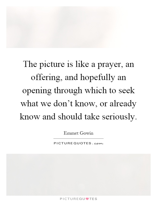 The picture is like a prayer, an offering, and hopefully an opening through which to seek what we don't know, or already know and should take seriously Picture Quote #1