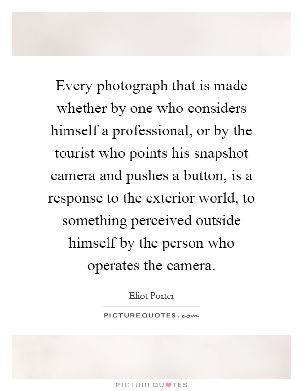 Every photograph that is made whether by one who considers himself a professional, or by the tourist who points his snapshot camera and pushes a button, is a response to the exterior world, to something perceived outside himself by the person who operates the camera Picture Quote #1