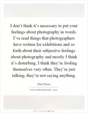 I don’t think it’s necessary to put your feelings about photography in words. I’ve read things that photographers have written for exhibitions and so forth about their subjective feelings about photography and mostly I think it’s disturbing. I think they’re fooling themselves very often. They’re just talking, they’re not saying anything Picture Quote #1