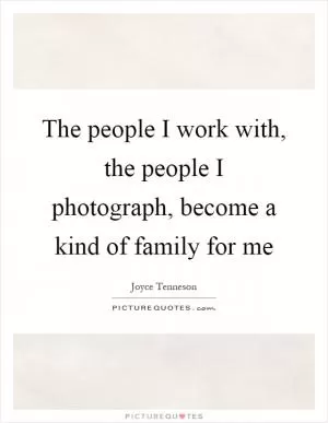 The people I work with, the people I photograph, become a kind of family for me Picture Quote #1