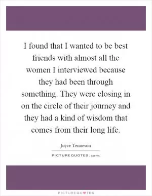 I found that I wanted to be best friends with almost all the women I interviewed because they had been through something. They were closing in on the circle of their journey and they had a kind of wisdom that comes from their long life Picture Quote #1